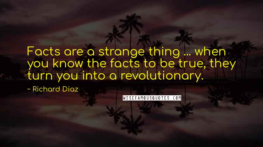 Richard Diaz Quotes: Facts are a strange thing ... when you know the facts to be true, they turn you into a revolutionary.