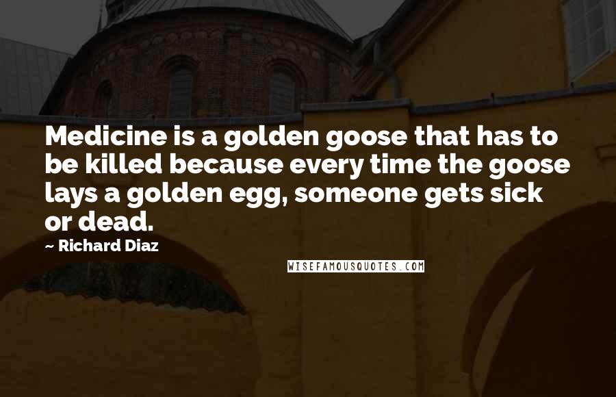 Richard Diaz Quotes: Medicine is a golden goose that has to be killed because every time the goose lays a golden egg, someone gets sick or dead.