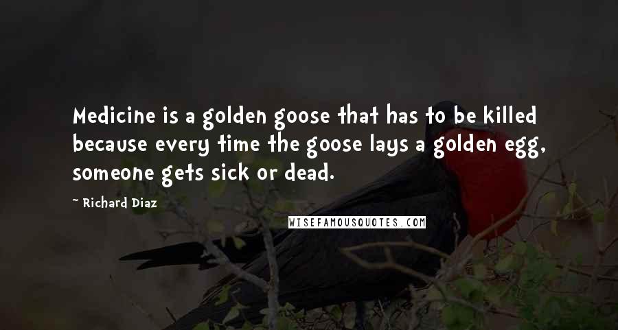 Richard Diaz Quotes: Medicine is a golden goose that has to be killed because every time the goose lays a golden egg, someone gets sick or dead.
