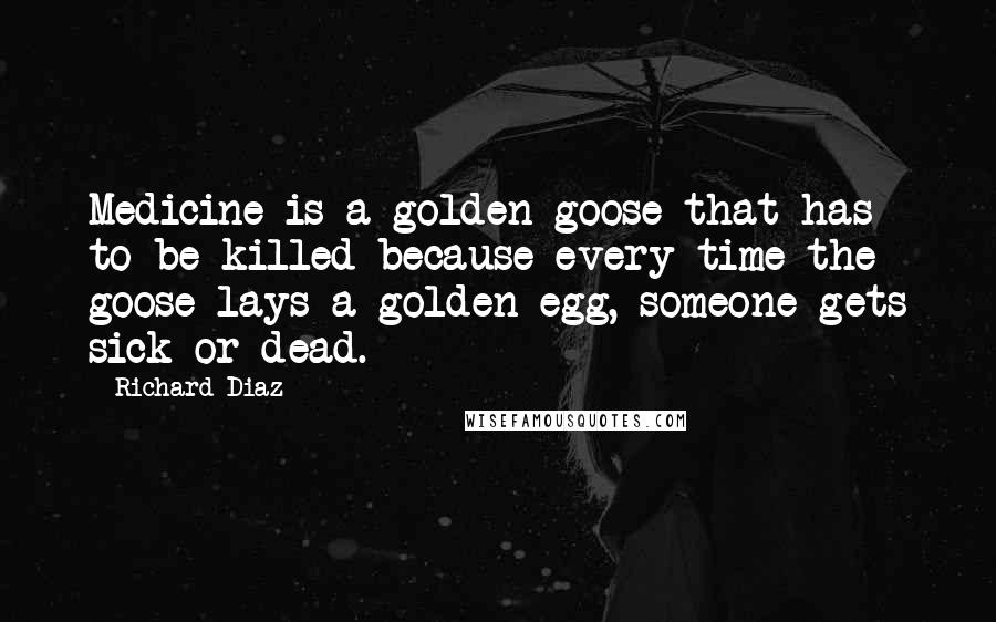 Richard Diaz Quotes: Medicine is a golden goose that has to be killed because every time the goose lays a golden egg, someone gets sick or dead.
