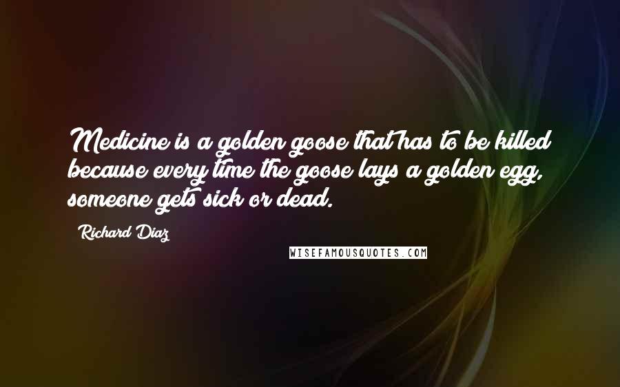 Richard Diaz Quotes: Medicine is a golden goose that has to be killed because every time the goose lays a golden egg, someone gets sick or dead.