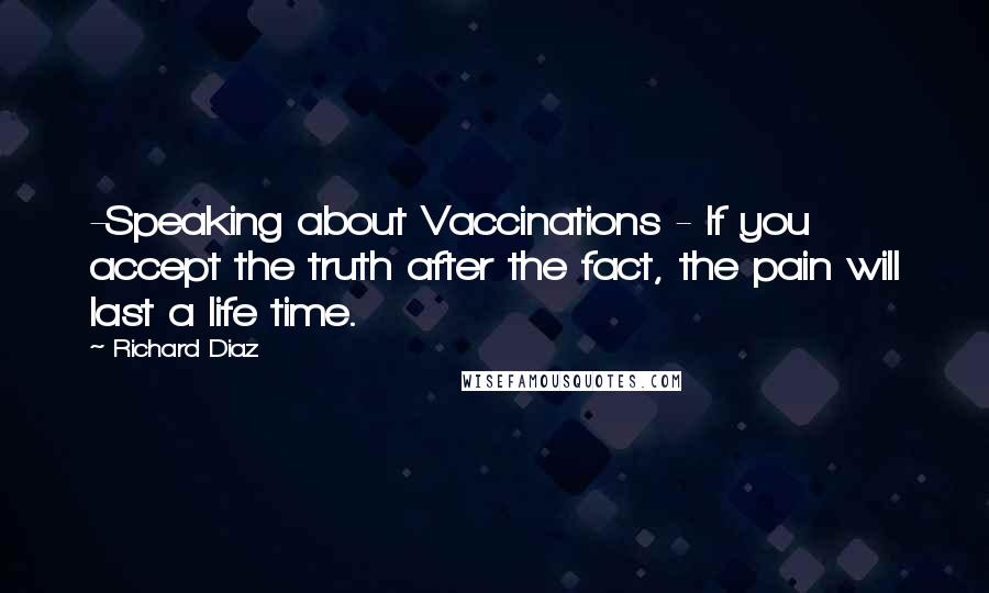 Richard Diaz Quotes: -Speaking about Vaccinations - If you accept the truth after the fact, the pain will last a life time.