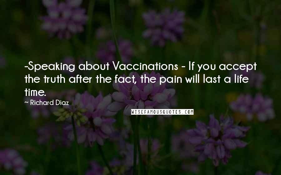 Richard Diaz Quotes: -Speaking about Vaccinations - If you accept the truth after the fact, the pain will last a life time.