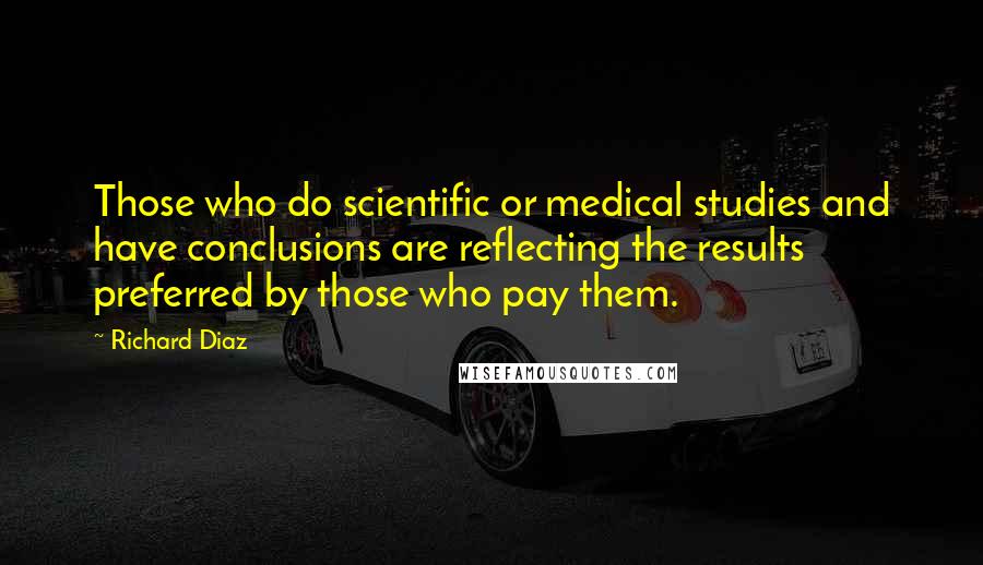 Richard Diaz Quotes: Those who do scientific or medical studies and have conclusions are reflecting the results preferred by those who pay them.