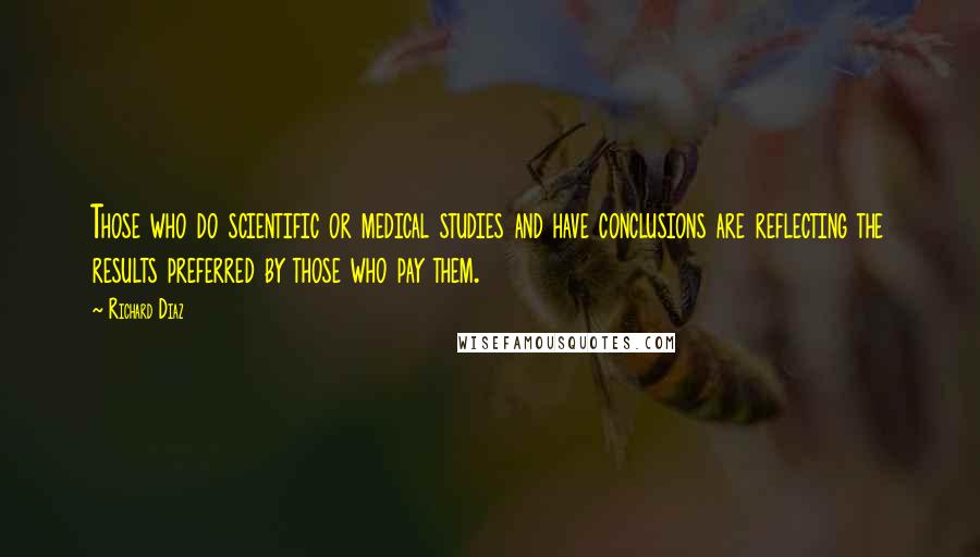 Richard Diaz Quotes: Those who do scientific or medical studies and have conclusions are reflecting the results preferred by those who pay them.