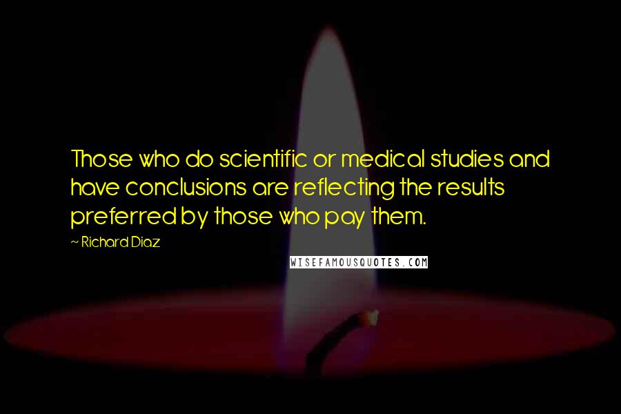 Richard Diaz Quotes: Those who do scientific or medical studies and have conclusions are reflecting the results preferred by those who pay them.