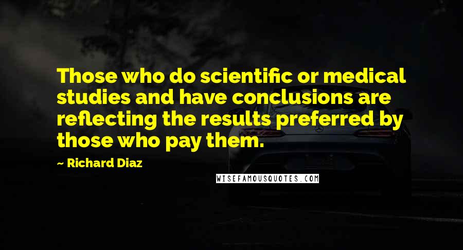Richard Diaz Quotes: Those who do scientific or medical studies and have conclusions are reflecting the results preferred by those who pay them.
