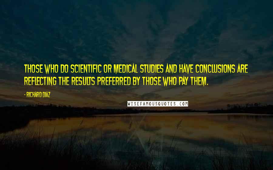 Richard Diaz Quotes: Those who do scientific or medical studies and have conclusions are reflecting the results preferred by those who pay them.