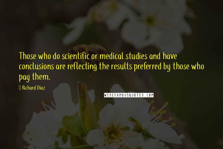 Richard Diaz Quotes: Those who do scientific or medical studies and have conclusions are reflecting the results preferred by those who pay them.