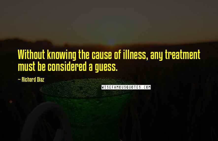 Richard Diaz Quotes: Without knowing the cause of illness, any treatment must be considered a guess.