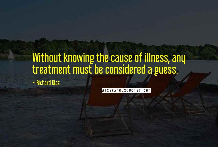 Richard Diaz Quotes: Without knowing the cause of illness, any treatment must be considered a guess.