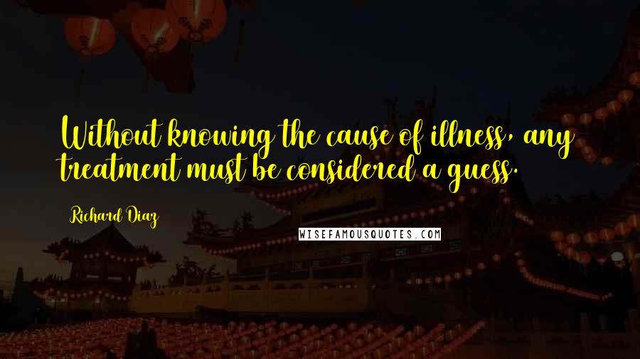 Richard Diaz Quotes: Without knowing the cause of illness, any treatment must be considered a guess.