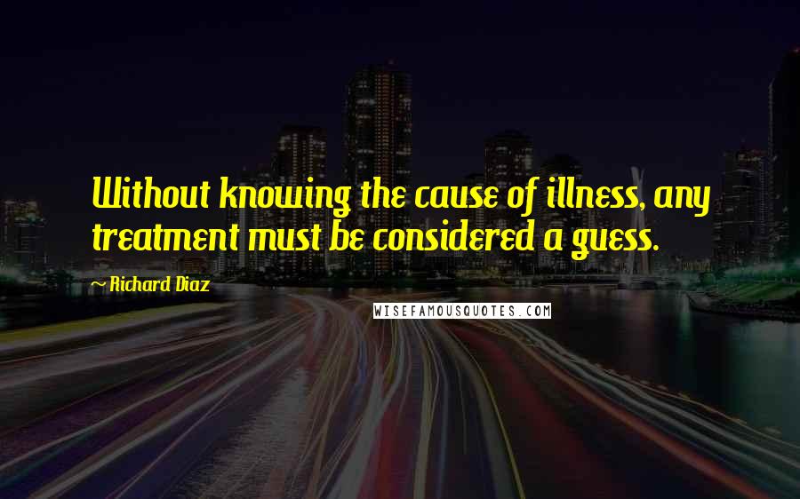 Richard Diaz Quotes: Without knowing the cause of illness, any treatment must be considered a guess.