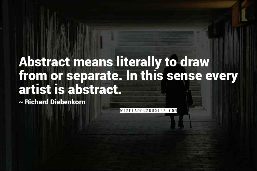 Richard Diebenkorn Quotes: Abstract means literally to draw from or separate. In this sense every artist is abstract.