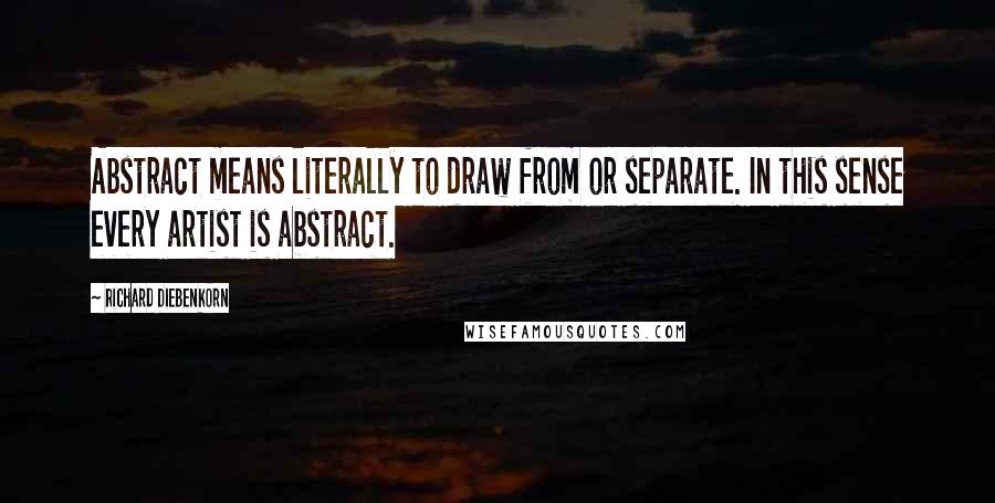 Richard Diebenkorn Quotes: Abstract means literally to draw from or separate. In this sense every artist is abstract.