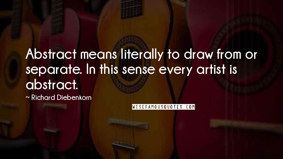 Richard Diebenkorn Quotes: Abstract means literally to draw from or separate. In this sense every artist is abstract.