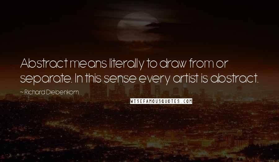 Richard Diebenkorn Quotes: Abstract means literally to draw from or separate. In this sense every artist is abstract.