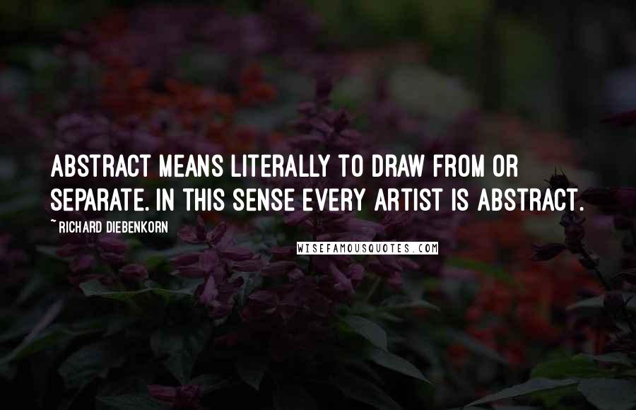 Richard Diebenkorn Quotes: Abstract means literally to draw from or separate. In this sense every artist is abstract.