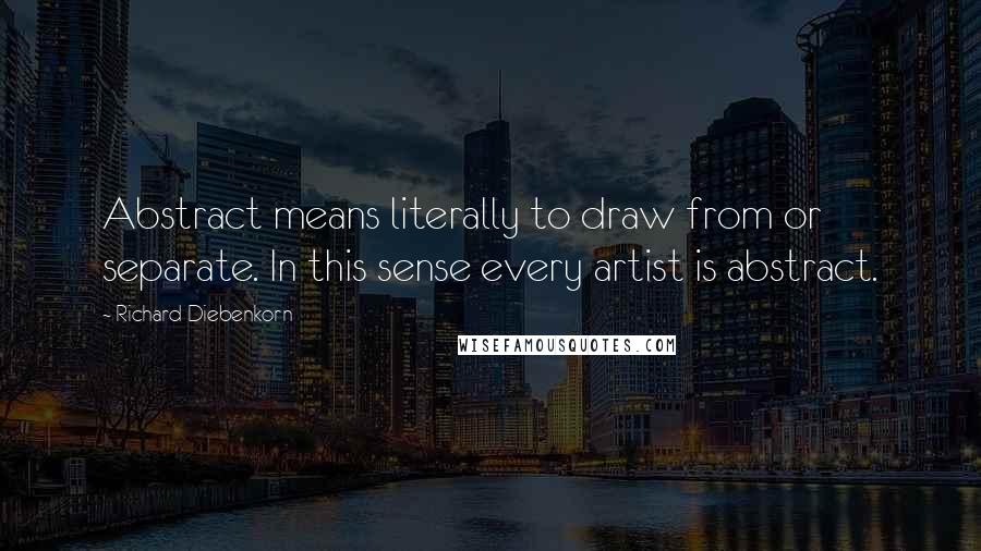 Richard Diebenkorn Quotes: Abstract means literally to draw from or separate. In this sense every artist is abstract.