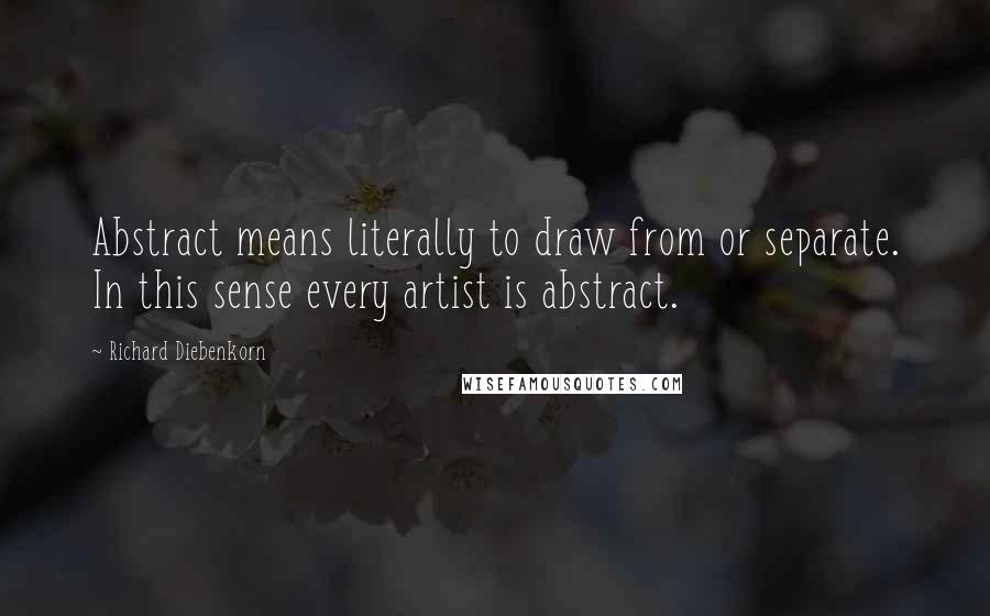 Richard Diebenkorn Quotes: Abstract means literally to draw from or separate. In this sense every artist is abstract.