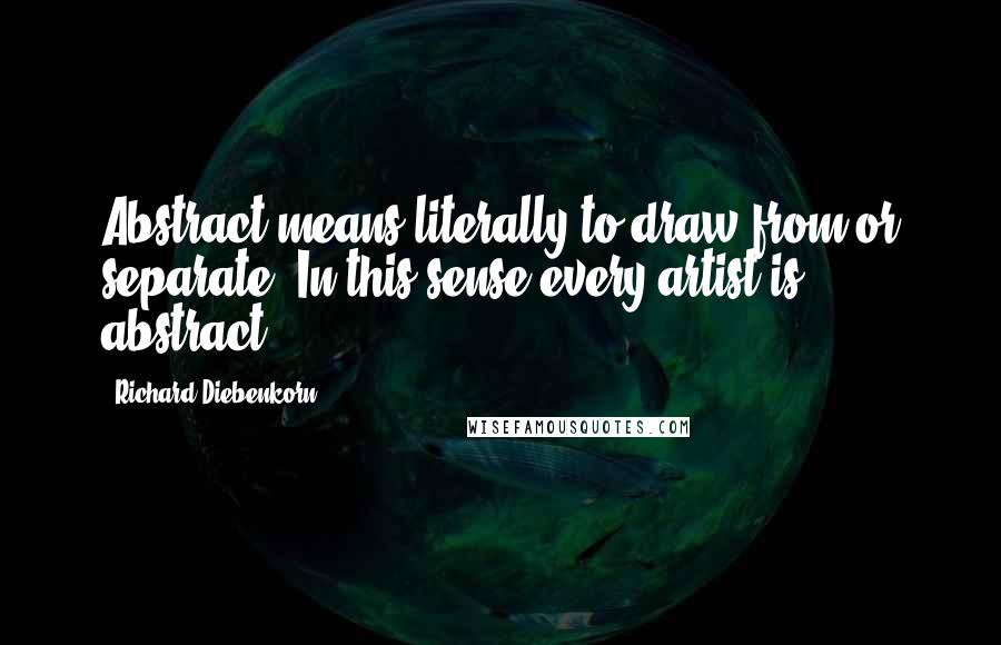 Richard Diebenkorn Quotes: Abstract means literally to draw from or separate. In this sense every artist is abstract.