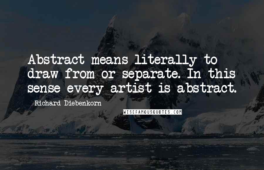 Richard Diebenkorn Quotes: Abstract means literally to draw from or separate. In this sense every artist is abstract.