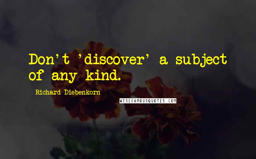 Richard Diebenkorn Quotes: Don't 'discover' a subject of any kind.