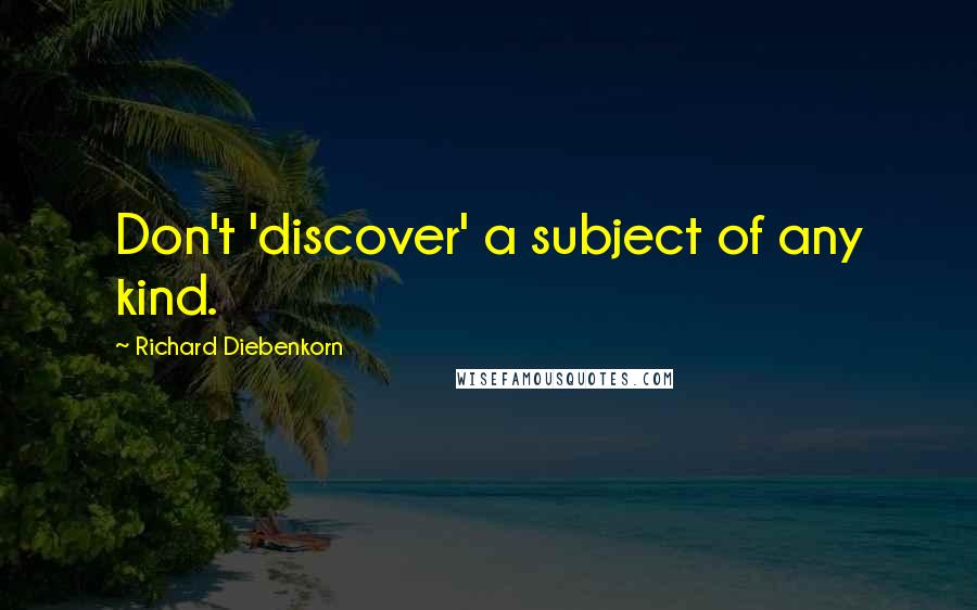 Richard Diebenkorn Quotes: Don't 'discover' a subject of any kind.