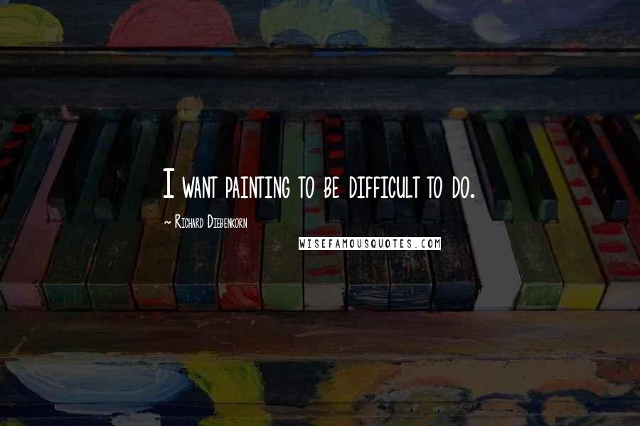 Richard Diebenkorn Quotes: I want painting to be difficult to do.