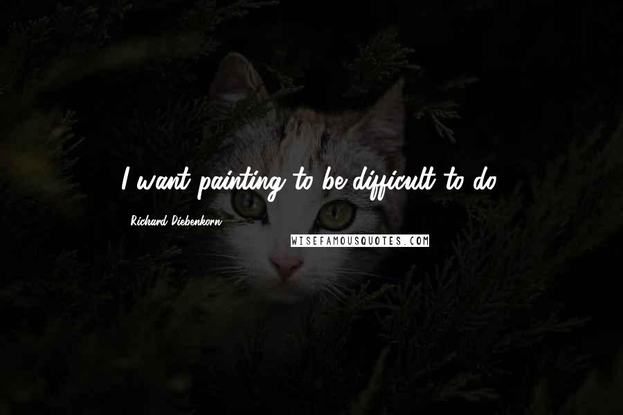 Richard Diebenkorn Quotes: I want painting to be difficult to do.