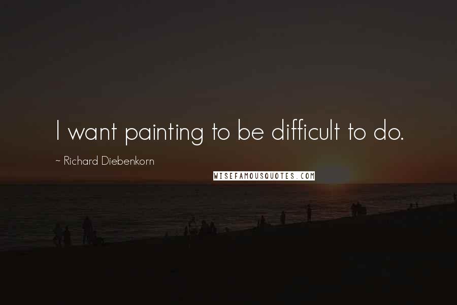 Richard Diebenkorn Quotes: I want painting to be difficult to do.