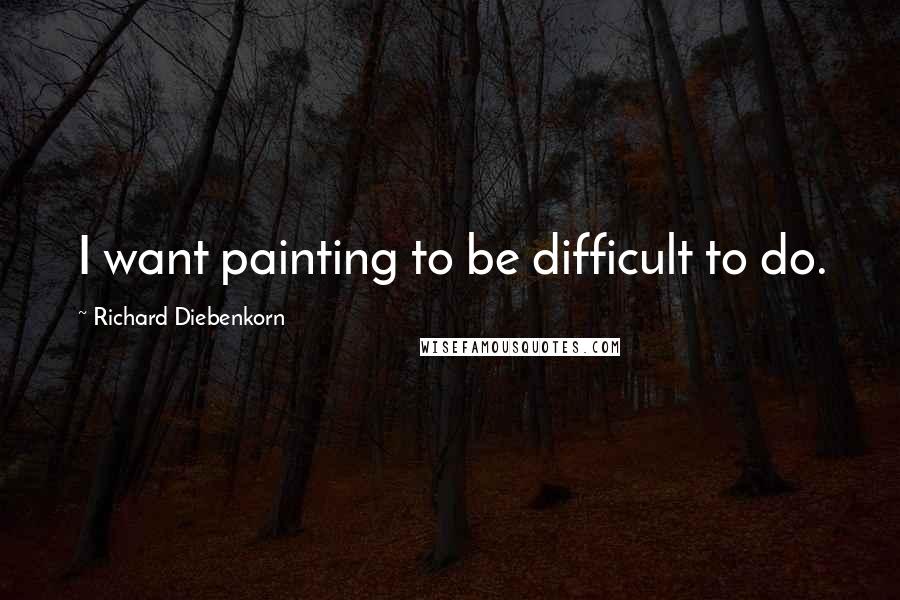 Richard Diebenkorn Quotes: I want painting to be difficult to do.