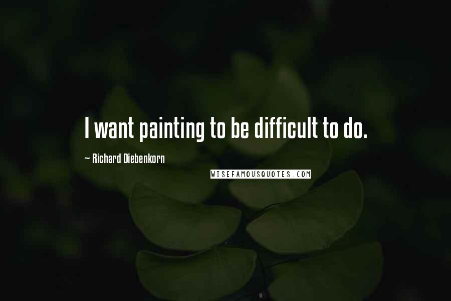 Richard Diebenkorn Quotes: I want painting to be difficult to do.