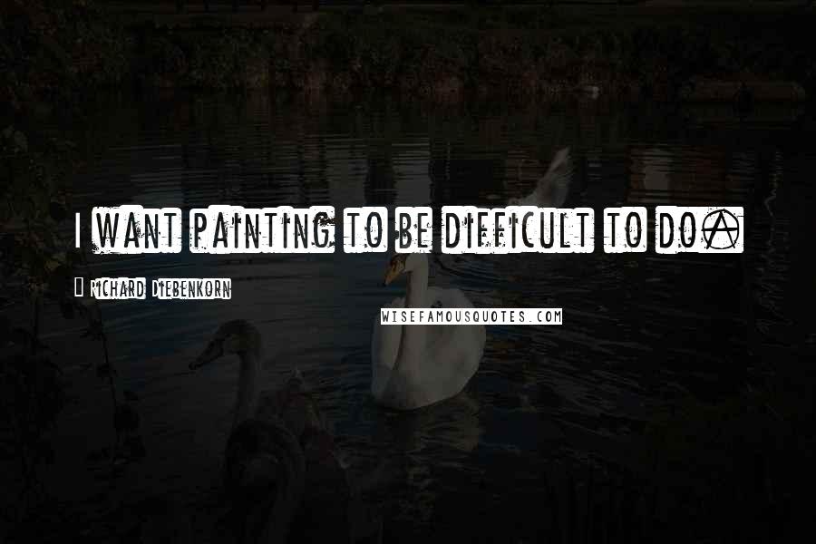 Richard Diebenkorn Quotes: I want painting to be difficult to do.