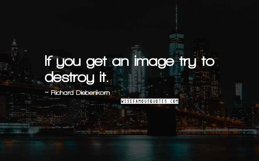 Richard Diebenkorn Quotes: If you get an image try to destroy it.