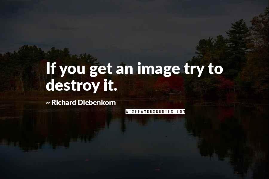 Richard Diebenkorn Quotes: If you get an image try to destroy it.