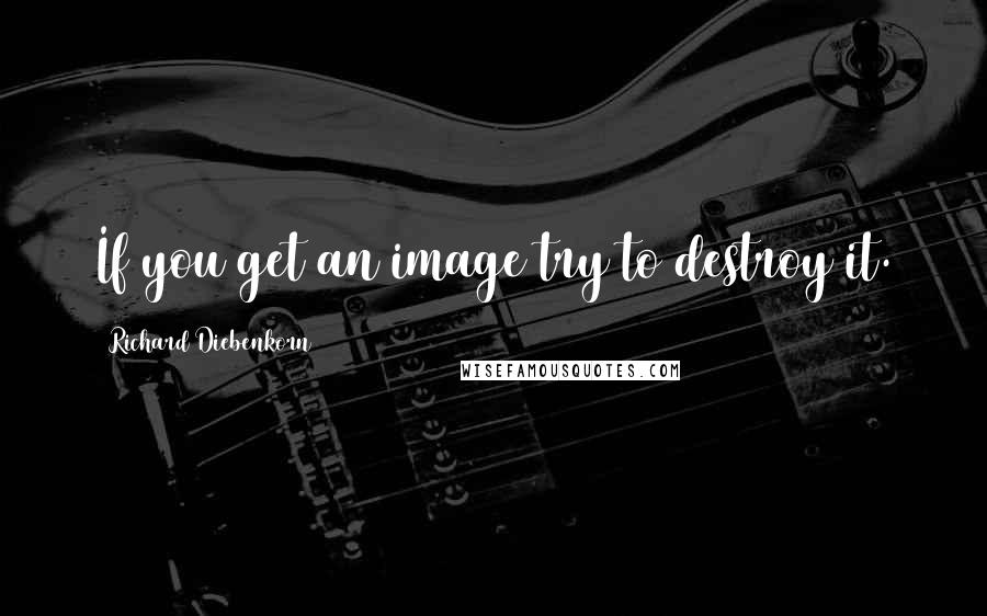 Richard Diebenkorn Quotes: If you get an image try to destroy it.