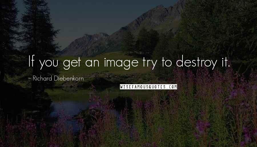 Richard Diebenkorn Quotes: If you get an image try to destroy it.