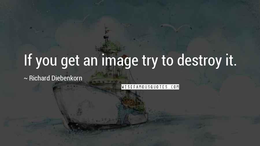 Richard Diebenkorn Quotes: If you get an image try to destroy it.