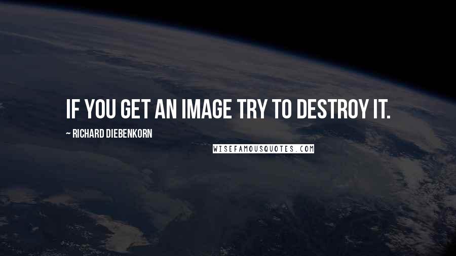 Richard Diebenkorn Quotes: If you get an image try to destroy it.