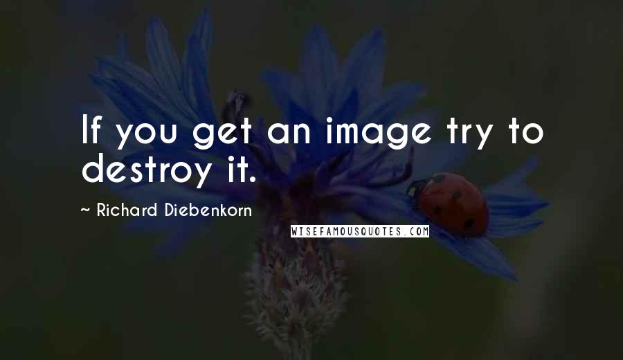 Richard Diebenkorn Quotes: If you get an image try to destroy it.