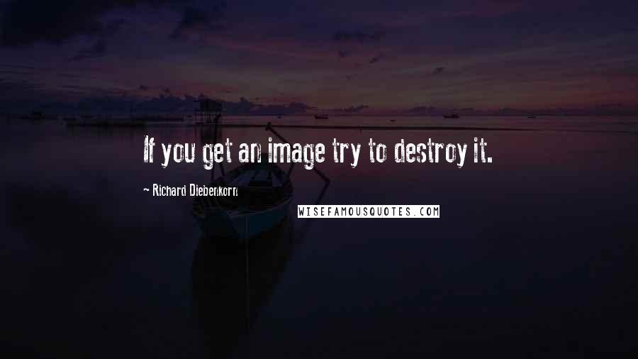 Richard Diebenkorn Quotes: If you get an image try to destroy it.