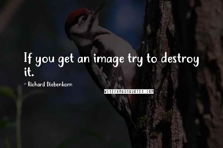 Richard Diebenkorn Quotes: If you get an image try to destroy it.