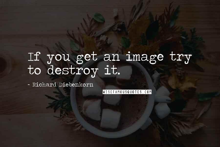 Richard Diebenkorn Quotes: If you get an image try to destroy it.