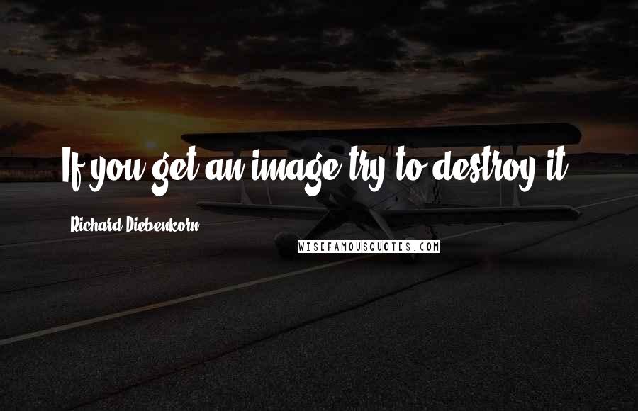 Richard Diebenkorn Quotes: If you get an image try to destroy it.