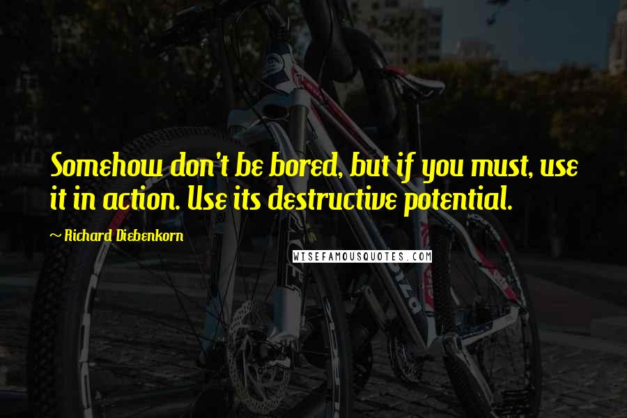 Richard Diebenkorn Quotes: Somehow don't be bored, but if you must, use it in action. Use its destructive potential.