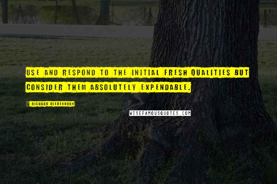 Richard Diebenkorn Quotes: Use and respond to the initial fresh qualities but consider them absolutely expendable.