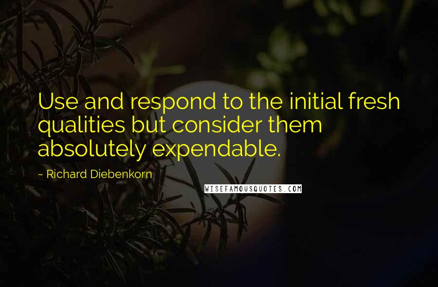 Richard Diebenkorn Quotes: Use and respond to the initial fresh qualities but consider them absolutely expendable.