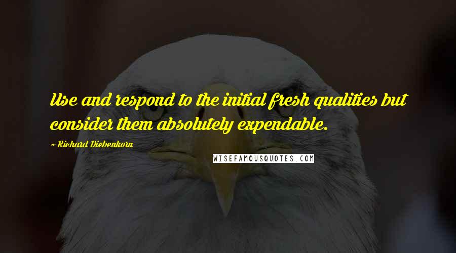 Richard Diebenkorn Quotes: Use and respond to the initial fresh qualities but consider them absolutely expendable.