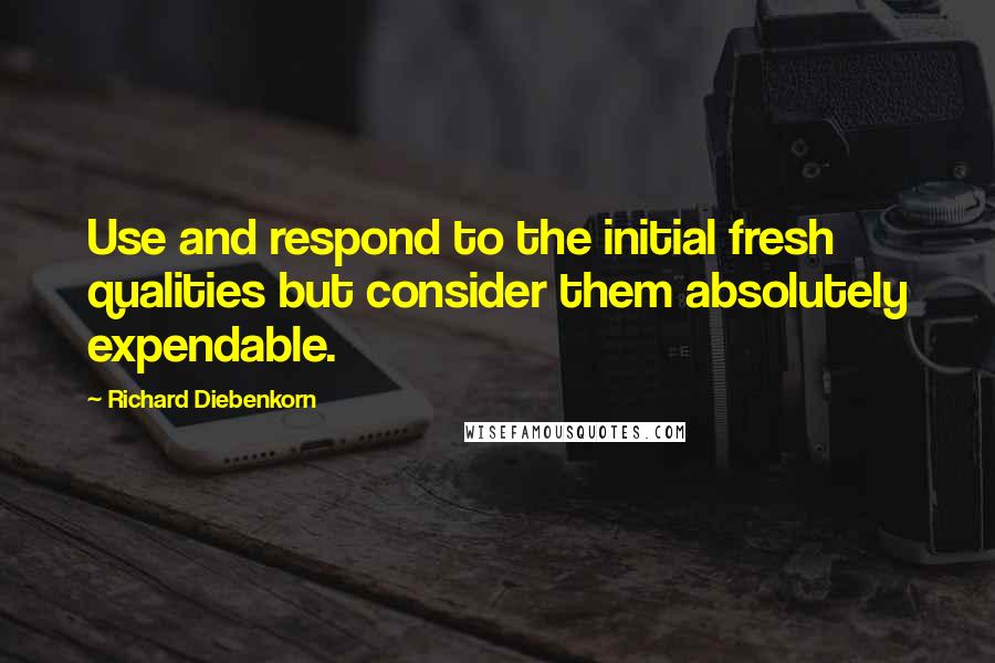 Richard Diebenkorn Quotes: Use and respond to the initial fresh qualities but consider them absolutely expendable.